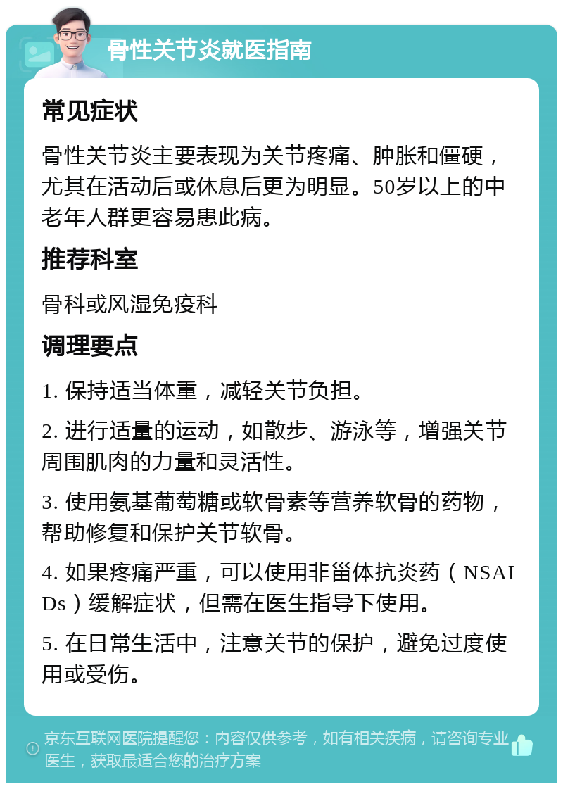 骨性关节炎就医指南 常见症状 骨性关节炎主要表现为关节疼痛、肿胀和僵硬，尤其在活动后或休息后更为明显。50岁以上的中老年人群更容易患此病。 推荐科室 骨科或风湿免疫科 调理要点 1. 保持适当体重，减轻关节负担。 2. 进行适量的运动，如散步、游泳等，增强关节周围肌肉的力量和灵活性。 3. 使用氨基葡萄糖或软骨素等营养软骨的药物，帮助修复和保护关节软骨。 4. 如果疼痛严重，可以使用非甾体抗炎药（NSAIDs）缓解症状，但需在医生指导下使用。 5. 在日常生活中，注意关节的保护，避免过度使用或受伤。