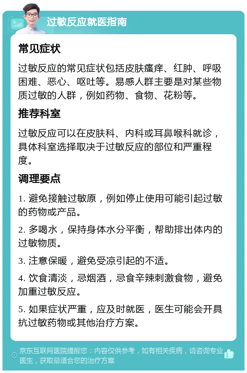 过敏反应就医指南 常见症状 过敏反应的常见症状包括皮肤瘙痒、红肿、呼吸困难、恶心、呕吐等。易感人群主要是对某些物质过敏的人群，例如药物、食物、花粉等。 推荐科室 过敏反应可以在皮肤科、内科或耳鼻喉科就诊，具体科室选择取决于过敏反应的部位和严重程度。 调理要点 1. 避免接触过敏原，例如停止使用可能引起过敏的药物或产品。 2. 多喝水，保持身体水分平衡，帮助排出体内的过敏物质。 3. 注意保暖，避免受凉引起的不适。 4. 饮食清淡，忌烟酒，忌食辛辣刺激食物，避免加重过敏反应。 5. 如果症状严重，应及时就医，医生可能会开具抗过敏药物或其他治疗方案。