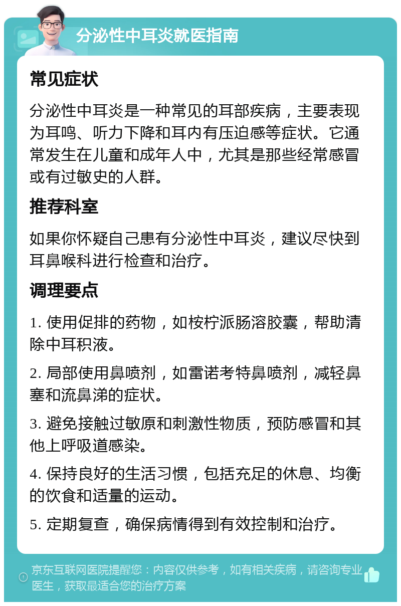 分泌性中耳炎就医指南 常见症状 分泌性中耳炎是一种常见的耳部疾病，主要表现为耳鸣、听力下降和耳内有压迫感等症状。它通常发生在儿童和成年人中，尤其是那些经常感冒或有过敏史的人群。 推荐科室 如果你怀疑自己患有分泌性中耳炎，建议尽快到耳鼻喉科进行检查和治疗。 调理要点 1. 使用促排的药物，如桉柠派肠溶胶囊，帮助清除中耳积液。 2. 局部使用鼻喷剂，如雷诺考特鼻喷剂，减轻鼻塞和流鼻涕的症状。 3. 避免接触过敏原和刺激性物质，预防感冒和其他上呼吸道感染。 4. 保持良好的生活习惯，包括充足的休息、均衡的饮食和适量的运动。 5. 定期复查，确保病情得到有效控制和治疗。