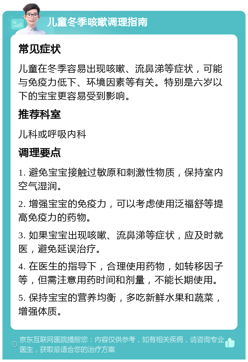 儿童冬季咳嗽调理指南 常见症状 儿童在冬季容易出现咳嗽、流鼻涕等症状，可能与免疫力低下、环境因素等有关。特别是六岁以下的宝宝更容易受到影响。 推荐科室 儿科或呼吸内科 调理要点 1. 避免宝宝接触过敏原和刺激性物质，保持室内空气湿润。 2. 增强宝宝的免疫力，可以考虑使用泛福舒等提高免疫力的药物。 3. 如果宝宝出现咳嗽、流鼻涕等症状，应及时就医，避免延误治疗。 4. 在医生的指导下，合理使用药物，如转移因子等，但需注意用药时间和剂量，不能长期使用。 5. 保持宝宝的营养均衡，多吃新鲜水果和蔬菜，增强体质。