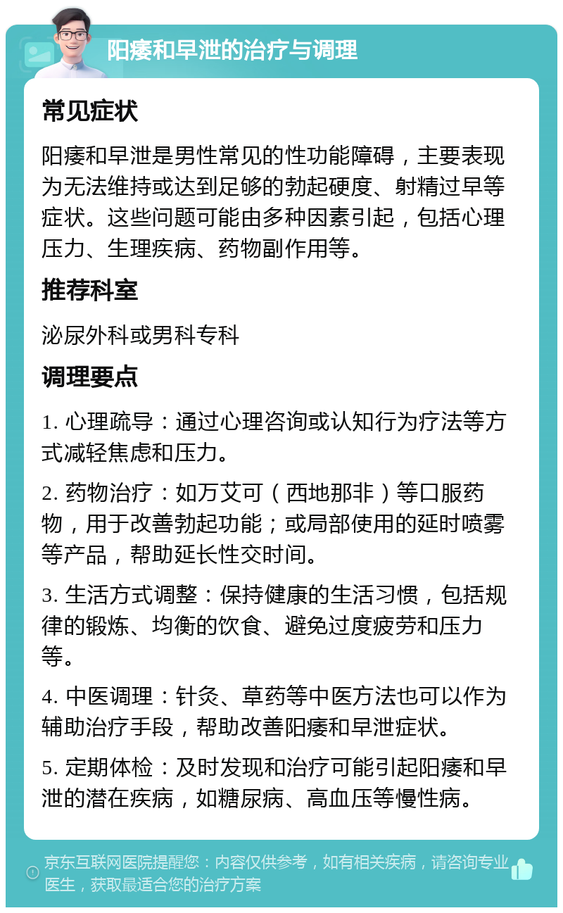 阳痿和早泄的治疗与调理 常见症状 阳痿和早泄是男性常见的性功能障碍，主要表现为无法维持或达到足够的勃起硬度、射精过早等症状。这些问题可能由多种因素引起，包括心理压力、生理疾病、药物副作用等。 推荐科室 泌尿外科或男科专科 调理要点 1. 心理疏导：通过心理咨询或认知行为疗法等方式减轻焦虑和压力。 2. 药物治疗：如万艾可（西地那非）等口服药物，用于改善勃起功能；或局部使用的延时喷雾等产品，帮助延长性交时间。 3. 生活方式调整：保持健康的生活习惯，包括规律的锻炼、均衡的饮食、避免过度疲劳和压力等。 4. 中医调理：针灸、草药等中医方法也可以作为辅助治疗手段，帮助改善阳痿和早泄症状。 5. 定期体检：及时发现和治疗可能引起阳痿和早泄的潜在疾病，如糖尿病、高血压等慢性病。