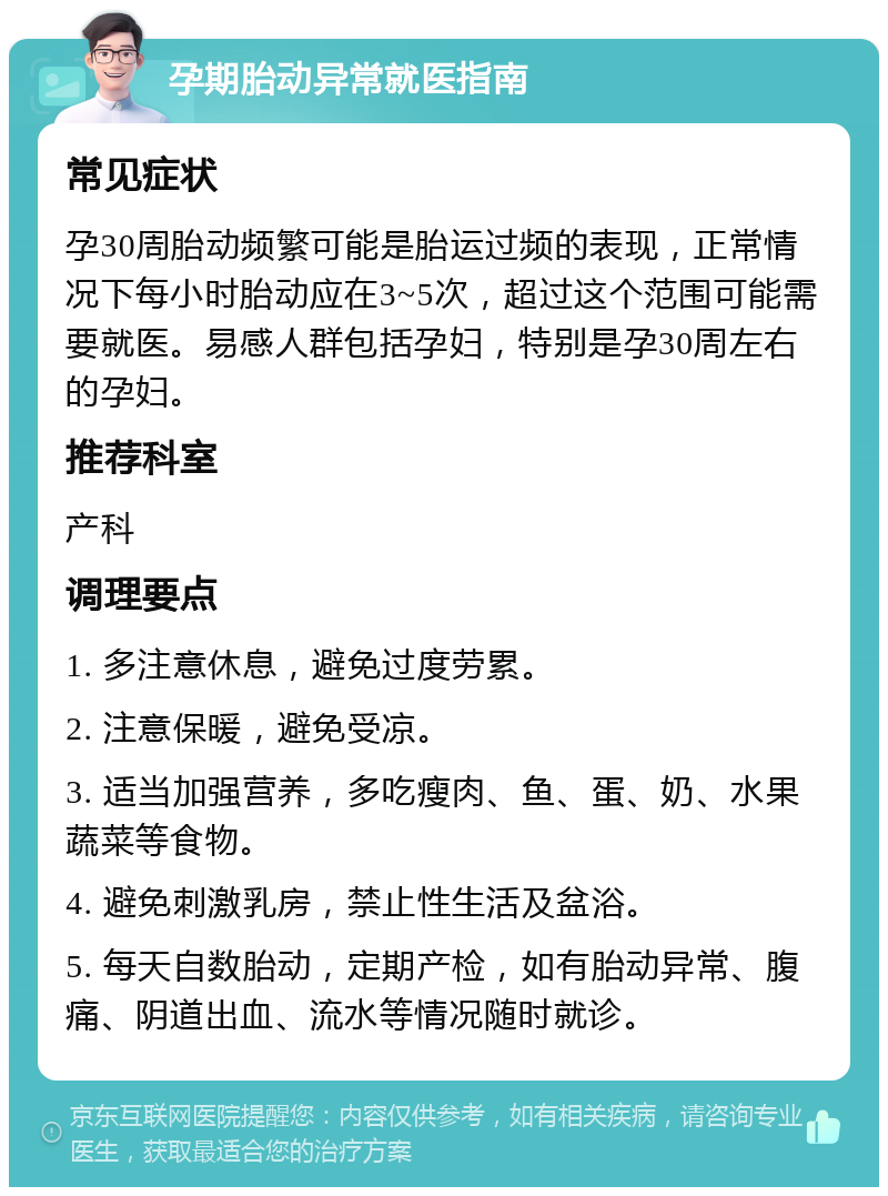 孕期胎动异常就医指南 常见症状 孕30周胎动频繁可能是胎运过频的表现，正常情况下每小时胎动应在3~5次，超过这个范围可能需要就医。易感人群包括孕妇，特别是孕30周左右的孕妇。 推荐科室 产科 调理要点 1. 多注意休息，避免过度劳累。 2. 注意保暖，避免受凉。 3. 适当加强营养，多吃瘦肉、鱼、蛋、奶、水果蔬菜等食物。 4. 避免刺激乳房，禁止性生活及盆浴。 5. 每天自数胎动，定期产检，如有胎动异常、腹痛、阴道出血、流水等情况随时就诊。