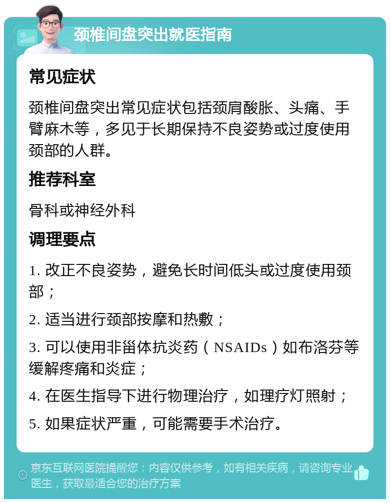 颈椎间盘突出就医指南 常见症状 颈椎间盘突出常见症状包括颈肩酸胀、头痛、手臂麻木等，多见于长期保持不良姿势或过度使用颈部的人群。 推荐科室 骨科或神经外科 调理要点 1. 改正不良姿势，避免长时间低头或过度使用颈部； 2. 适当进行颈部按摩和热敷； 3. 可以使用非甾体抗炎药（NSAIDs）如布洛芬等缓解疼痛和炎症； 4. 在医生指导下进行物理治疗，如理疗灯照射； 5. 如果症状严重，可能需要手术治疗。