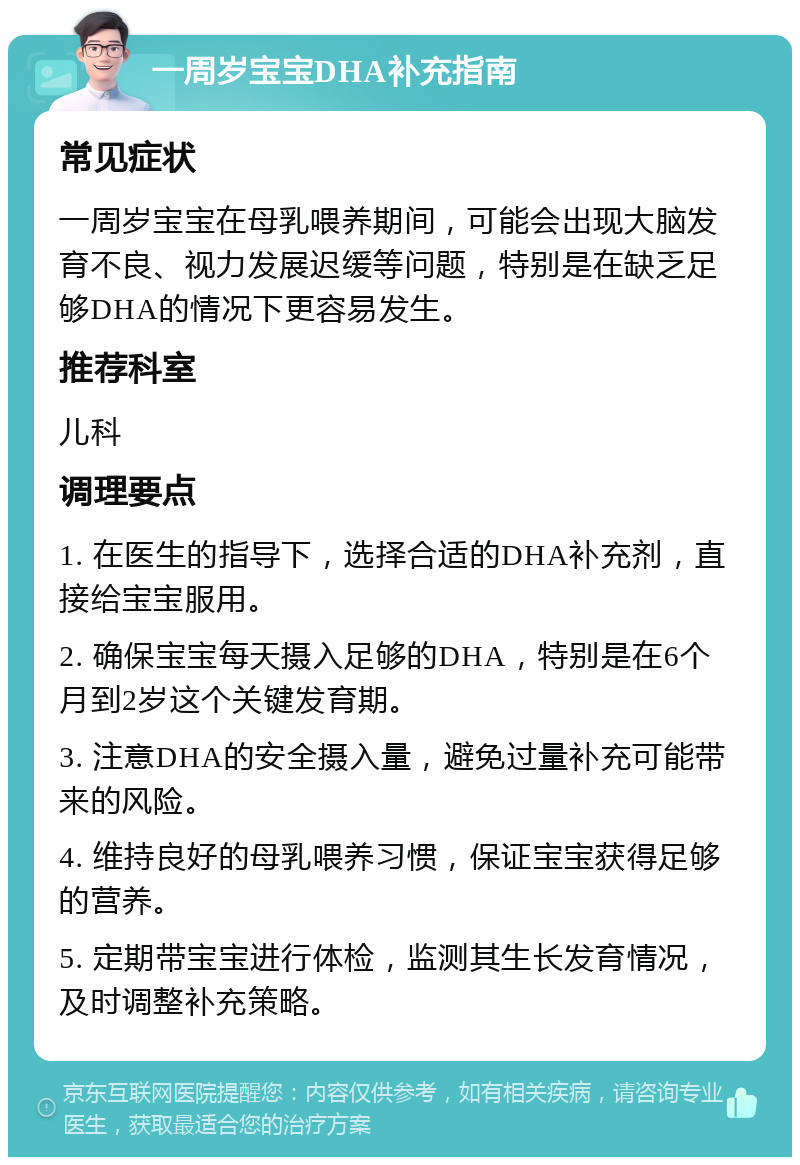 一周岁宝宝DHA补充指南 常见症状 一周岁宝宝在母乳喂养期间，可能会出现大脑发育不良、视力发展迟缓等问题，特别是在缺乏足够DHA的情况下更容易发生。 推荐科室 儿科 调理要点 1. 在医生的指导下，选择合适的DHA补充剂，直接给宝宝服用。 2. 确保宝宝每天摄入足够的DHA，特别是在6个月到2岁这个关键发育期。 3. 注意DHA的安全摄入量，避免过量补充可能带来的风险。 4. 维持良好的母乳喂养习惯，保证宝宝获得足够的营养。 5. 定期带宝宝进行体检，监测其生长发育情况，及时调整补充策略。