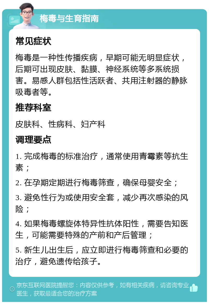 梅毒与生育指南 常见症状 梅毒是一种性传播疾病，早期可能无明显症状，后期可出现皮肤、黏膜、神经系统等多系统损害。易感人群包括性活跃者、共用注射器的静脉吸毒者等。 推荐科室 皮肤科、性病科、妇产科 调理要点 1. 完成梅毒的标准治疗，通常使用青霉素等抗生素； 2. 在孕期定期进行梅毒筛查，确保母婴安全； 3. 避免性行为或使用安全套，减少再次感染的风险； 4. 如果梅毒螺旋体特异性抗体阳性，需要告知医生，可能需要特殊的产前和产后管理； 5. 新生儿出生后，应立即进行梅毒筛查和必要的治疗，避免遗传给孩子。