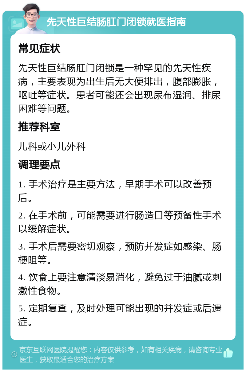 先天性巨结肠肛门闭锁就医指南 常见症状 先天性巨结肠肛门闭锁是一种罕见的先天性疾病，主要表现为出生后无大便排出，腹部膨胀，呕吐等症状。患者可能还会出现尿布湿润、排尿困难等问题。 推荐科室 儿科或小儿外科 调理要点 1. 手术治疗是主要方法，早期手术可以改善预后。 2. 在手术前，可能需要进行肠造口等预备性手术以缓解症状。 3. 手术后需要密切观察，预防并发症如感染、肠梗阻等。 4. 饮食上要注意清淡易消化，避免过于油腻或刺激性食物。 5. 定期复查，及时处理可能出现的并发症或后遗症。