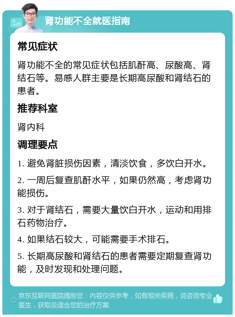 肾功能不全就医指南 常见症状 肾功能不全的常见症状包括肌酐高、尿酸高、肾结石等。易感人群主要是长期高尿酸和肾结石的患者。 推荐科室 肾内科 调理要点 1. 避免肾脏损伤因素，清淡饮食，多饮白开水。 2. 一周后复查肌酐水平，如果仍然高，考虑肾功能损伤。 3. 对于肾结石，需要大量饮白开水，运动和用排石药物治疗。 4. 如果结石较大，可能需要手术排石。 5. 长期高尿酸和肾结石的患者需要定期复查肾功能，及时发现和处理问题。