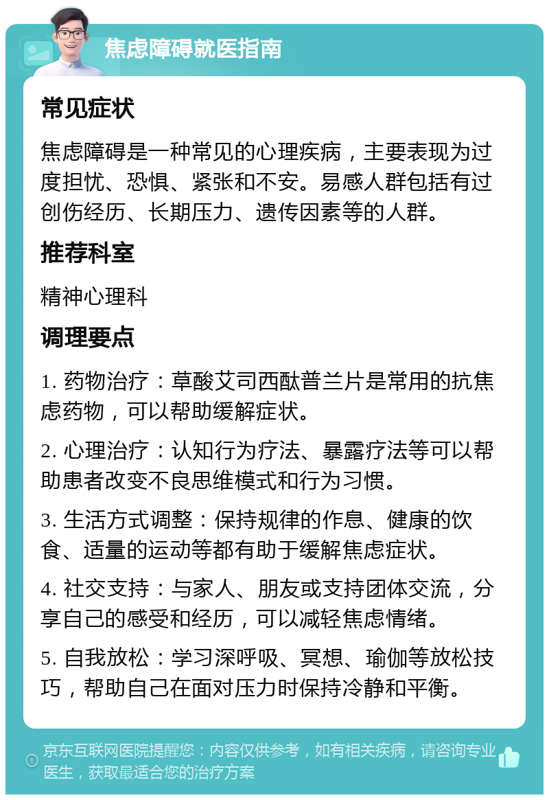 焦虑障碍就医指南 常见症状 焦虑障碍是一种常见的心理疾病，主要表现为过度担忧、恐惧、紧张和不安。易感人群包括有过创伤经历、长期压力、遗传因素等的人群。 推荐科室 精神心理科 调理要点 1. 药物治疗：草酸艾司西酞普兰片是常用的抗焦虑药物，可以帮助缓解症状。 2. 心理治疗：认知行为疗法、暴露疗法等可以帮助患者改变不良思维模式和行为习惯。 3. 生活方式调整：保持规律的作息、健康的饮食、适量的运动等都有助于缓解焦虑症状。 4. 社交支持：与家人、朋友或支持团体交流，分享自己的感受和经历，可以减轻焦虑情绪。 5. 自我放松：学习深呼吸、冥想、瑜伽等放松技巧，帮助自己在面对压力时保持冷静和平衡。