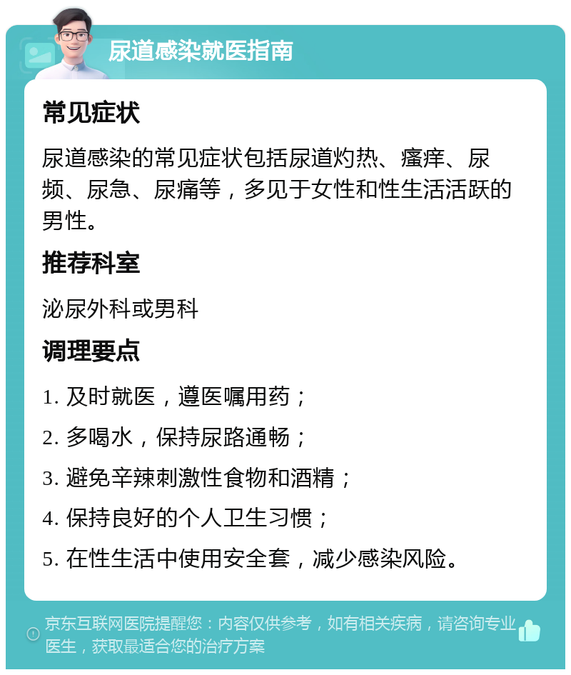 尿道感染就医指南 常见症状 尿道感染的常见症状包括尿道灼热、瘙痒、尿频、尿急、尿痛等，多见于女性和性生活活跃的男性。 推荐科室 泌尿外科或男科 调理要点 1. 及时就医，遵医嘱用药； 2. 多喝水，保持尿路通畅； 3. 避免辛辣刺激性食物和酒精； 4. 保持良好的个人卫生习惯； 5. 在性生活中使用安全套，减少感染风险。