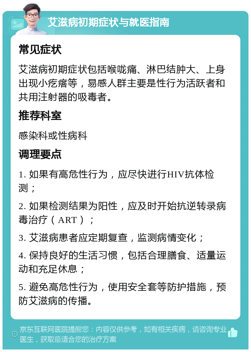 艾滋病初期症状与就医指南 常见症状 艾滋病初期症状包括喉咙痛、淋巴结肿大、上身出现小疙瘩等，易感人群主要是性行为活跃者和共用注射器的吸毒者。 推荐科室 感染科或性病科 调理要点 1. 如果有高危性行为，应尽快进行HIV抗体检测； 2. 如果检测结果为阳性，应及时开始抗逆转录病毒治疗（ART）； 3. 艾滋病患者应定期复查，监测病情变化； 4. 保持良好的生活习惯，包括合理膳食、适量运动和充足休息； 5. 避免高危性行为，使用安全套等防护措施，预防艾滋病的传播。