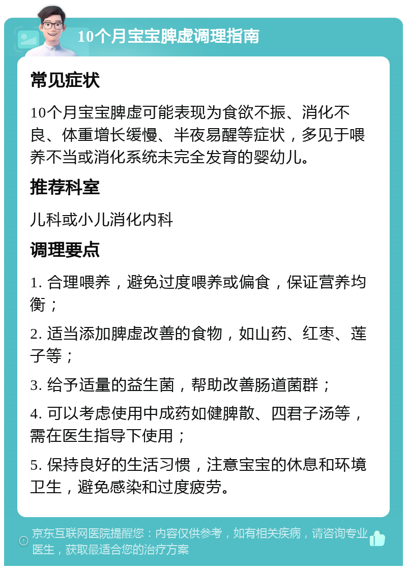 10个月宝宝脾虚调理指南 常见症状 10个月宝宝脾虚可能表现为食欲不振、消化不良、体重增长缓慢、半夜易醒等症状，多见于喂养不当或消化系统未完全发育的婴幼儿。 推荐科室 儿科或小儿消化内科 调理要点 1. 合理喂养，避免过度喂养或偏食，保证营养均衡； 2. 适当添加脾虚改善的食物，如山药、红枣、莲子等； 3. 给予适量的益生菌，帮助改善肠道菌群； 4. 可以考虑使用中成药如健脾散、四君子汤等，需在医生指导下使用； 5. 保持良好的生活习惯，注意宝宝的休息和环境卫生，避免感染和过度疲劳。