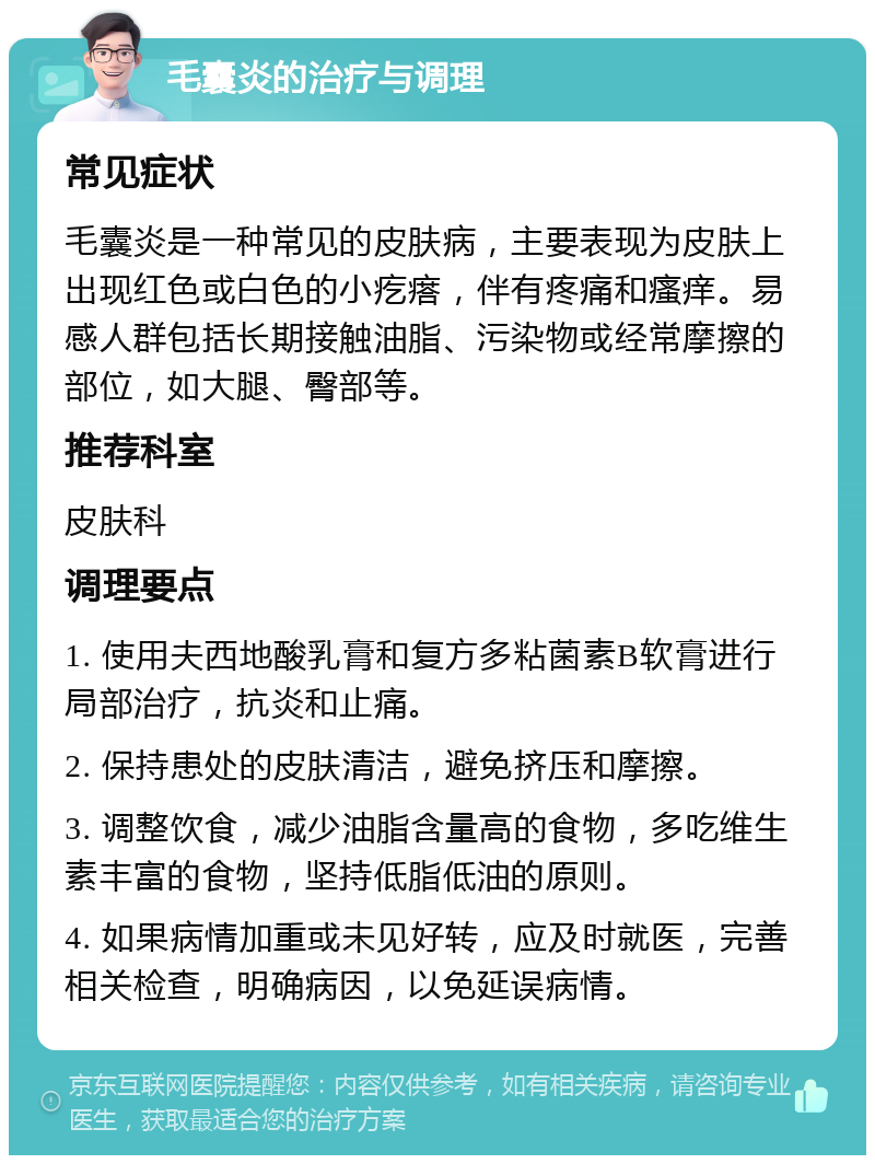 毛囊炎的治疗与调理 常见症状 毛囊炎是一种常见的皮肤病，主要表现为皮肤上出现红色或白色的小疙瘩，伴有疼痛和瘙痒。易感人群包括长期接触油脂、污染物或经常摩擦的部位，如大腿、臀部等。 推荐科室 皮肤科 调理要点 1. 使用夫西地酸乳膏和复方多粘菌素B软膏进行局部治疗，抗炎和止痛。 2. 保持患处的皮肤清洁，避免挤压和摩擦。 3. 调整饮食，减少油脂含量高的食物，多吃维生素丰富的食物，坚持低脂低油的原则。 4. 如果病情加重或未见好转，应及时就医，完善相关检查，明确病因，以免延误病情。