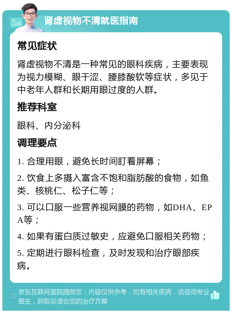 肾虚视物不清就医指南 常见症状 肾虚视物不清是一种常见的眼科疾病，主要表现为视力模糊、眼干涩、腰膝酸软等症状，多见于中老年人群和长期用眼过度的人群。 推荐科室 眼科、内分泌科 调理要点 1. 合理用眼，避免长时间盯着屏幕； 2. 饮食上多摄入富含不饱和脂肪酸的食物，如鱼类、核桃仁、松子仁等； 3. 可以口服一些营养视网膜的药物，如DHA、EPA等； 4. 如果有蛋白质过敏史，应避免口服相关药物； 5. 定期进行眼科检查，及时发现和治疗眼部疾病。