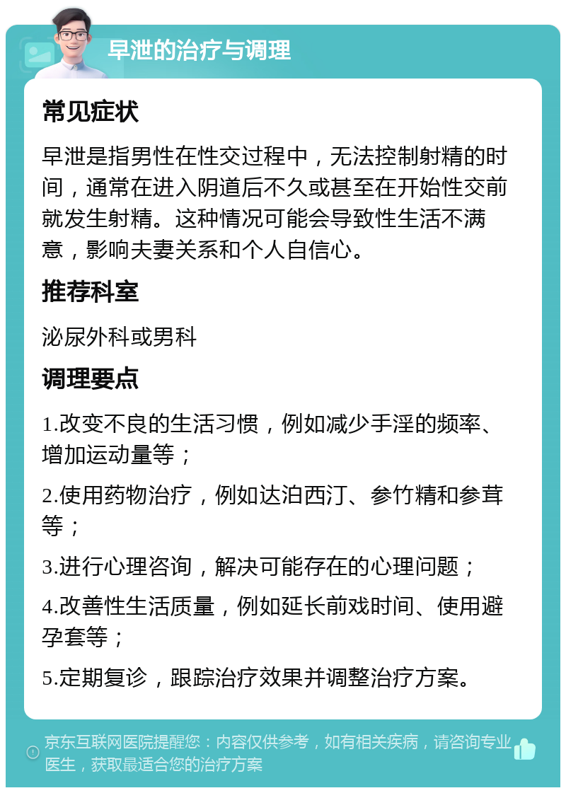 早泄的治疗与调理 常见症状 早泄是指男性在性交过程中，无法控制射精的时间，通常在进入阴道后不久或甚至在开始性交前就发生射精。这种情况可能会导致性生活不满意，影响夫妻关系和个人自信心。 推荐科室 泌尿外科或男科 调理要点 1.改变不良的生活习惯，例如减少手淫的频率、增加运动量等； 2.使用药物治疗，例如达泊西汀、参竹精和参茸等； 3.进行心理咨询，解决可能存在的心理问题； 4.改善性生活质量，例如延长前戏时间、使用避孕套等； 5.定期复诊，跟踪治疗效果并调整治疗方案。