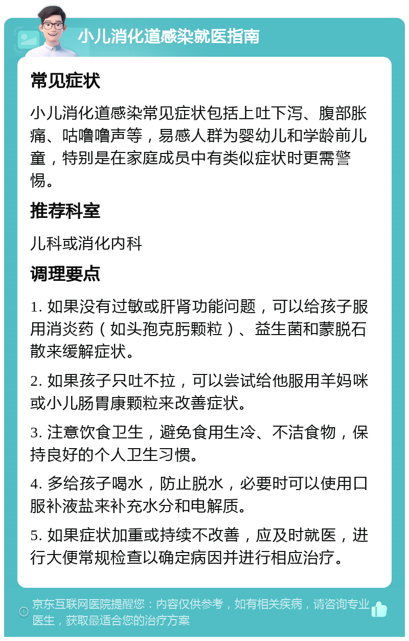 小儿消化道感染就医指南 常见症状 小儿消化道感染常见症状包括上吐下泻、腹部胀痛、咕噜噜声等，易感人群为婴幼儿和学龄前儿童，特别是在家庭成员中有类似症状时更需警惕。 推荐科室 儿科或消化内科 调理要点 1. 如果没有过敏或肝肾功能问题，可以给孩子服用消炎药（如头孢克肟颗粒）、益生菌和蒙脱石散来缓解症状。 2. 如果孩子只吐不拉，可以尝试给他服用羊妈咪或小儿肠胃康颗粒来改善症状。 3. 注意饮食卫生，避免食用生冷、不洁食物，保持良好的个人卫生习惯。 4. 多给孩子喝水，防止脱水，必要时可以使用口服补液盐来补充水分和电解质。 5. 如果症状加重或持续不改善，应及时就医，进行大便常规检查以确定病因并进行相应治疗。