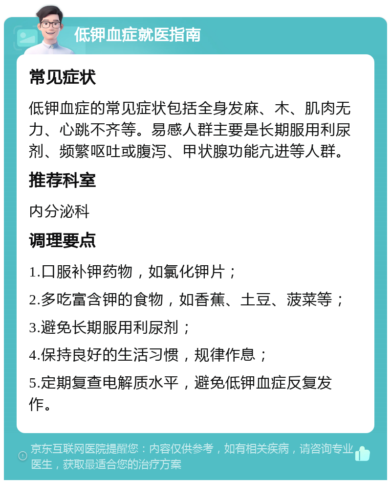 低钾血症就医指南 常见症状 低钾血症的常见症状包括全身发麻、木、肌肉无力、心跳不齐等。易感人群主要是长期服用利尿剂、频繁呕吐或腹泻、甲状腺功能亢进等人群。 推荐科室 内分泌科 调理要点 1.口服补钾药物，如氯化钾片； 2.多吃富含钾的食物，如香蕉、土豆、菠菜等； 3.避免长期服用利尿剂； 4.保持良好的生活习惯，规律作息； 5.定期复查电解质水平，避免低钾血症反复发作。