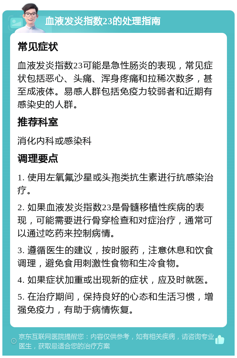 血液发炎指数23的处理指南 常见症状 血液发炎指数23可能是急性肠炎的表现，常见症状包括恶心、头痛、浑身疼痛和拉稀次数多，甚至成液体。易感人群包括免疫力较弱者和近期有感染史的人群。 推荐科室 消化内科或感染科 调理要点 1. 使用左氧氟沙星或头孢类抗生素进行抗感染治疗。 2. 如果血液发炎指数23是骨髓移植性疾病的表现，可能需要进行骨穿检查和对症治疗，通常可以通过吃药来控制病情。 3. 遵循医生的建议，按时服药，注意休息和饮食调理，避免食用刺激性食物和生冷食物。 4. 如果症状加重或出现新的症状，应及时就医。 5. 在治疗期间，保持良好的心态和生活习惯，增强免疫力，有助于病情恢复。