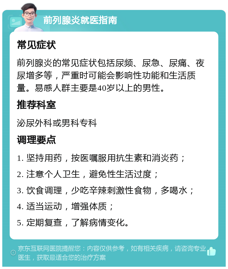 前列腺炎就医指南 常见症状 前列腺炎的常见症状包括尿频、尿急、尿痛、夜尿增多等，严重时可能会影响性功能和生活质量。易感人群主要是40岁以上的男性。 推荐科室 泌尿外科或男科专科 调理要点 1. 坚持用药，按医嘱服用抗生素和消炎药； 2. 注意个人卫生，避免性生活过度； 3. 饮食调理，少吃辛辣刺激性食物，多喝水； 4. 适当运动，增强体质； 5. 定期复查，了解病情变化。