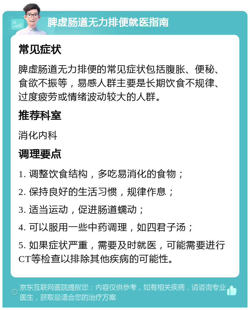 脾虚肠道无力排便就医指南 常见症状 脾虚肠道无力排便的常见症状包括腹胀、便秘、食欲不振等，易感人群主要是长期饮食不规律、过度疲劳或情绪波动较大的人群。 推荐科室 消化内科 调理要点 1. 调整饮食结构，多吃易消化的食物； 2. 保持良好的生活习惯，规律作息； 3. 适当运动，促进肠道蠕动； 4. 可以服用一些中药调理，如四君子汤； 5. 如果症状严重，需要及时就医，可能需要进行CT等检查以排除其他疾病的可能性。