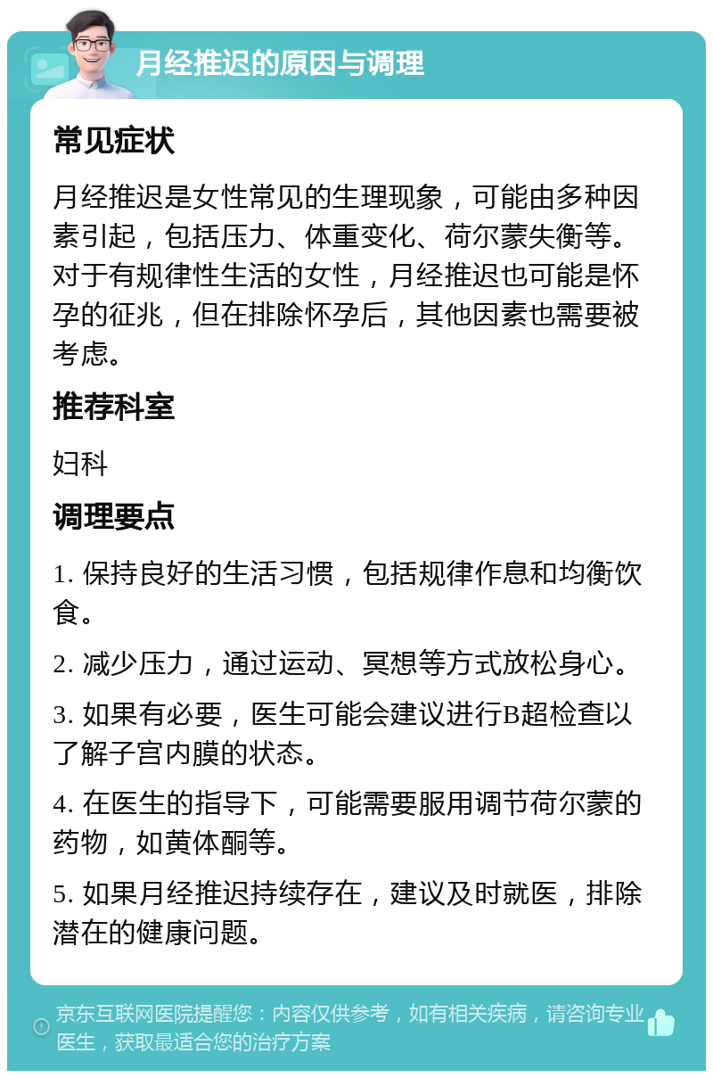 月经推迟的原因与调理 常见症状 月经推迟是女性常见的生理现象，可能由多种因素引起，包括压力、体重变化、荷尔蒙失衡等。对于有规律性生活的女性，月经推迟也可能是怀孕的征兆，但在排除怀孕后，其他因素也需要被考虑。 推荐科室 妇科 调理要点 1. 保持良好的生活习惯，包括规律作息和均衡饮食。 2. 减少压力，通过运动、冥想等方式放松身心。 3. 如果有必要，医生可能会建议进行B超检查以了解子宫内膜的状态。 4. 在医生的指导下，可能需要服用调节荷尔蒙的药物，如黄体酮等。 5. 如果月经推迟持续存在，建议及时就医，排除潜在的健康问题。