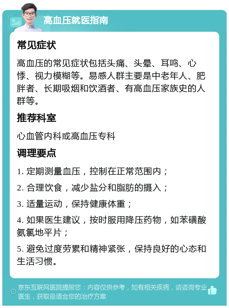 高血压就医指南 常见症状 高血压的常见症状包括头痛、头晕、耳鸣、心悸、视力模糊等。易感人群主要是中老年人、肥胖者、长期吸烟和饮酒者、有高血压家族史的人群等。 推荐科室 心血管内科或高血压专科 调理要点 1. 定期测量血压，控制在正常范围内； 2. 合理饮食，减少盐分和脂肪的摄入； 3. 适量运动，保持健康体重； 4. 如果医生建议，按时服用降压药物，如苯磺酸氨氯地平片； 5. 避免过度劳累和精神紧张，保持良好的心态和生活习惯。