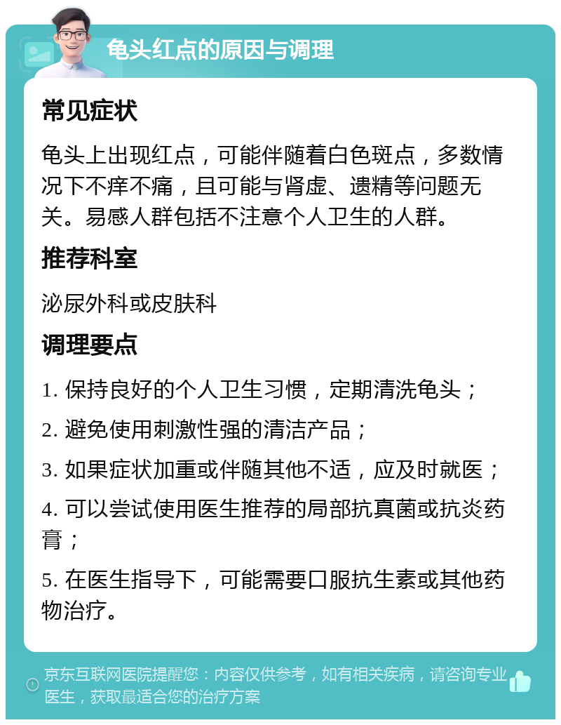 龟头红点的原因与调理 常见症状 龟头上出现红点，可能伴随着白色斑点，多数情况下不痒不痛，且可能与肾虚、遗精等问题无关。易感人群包括不注意个人卫生的人群。 推荐科室 泌尿外科或皮肤科 调理要点 1. 保持良好的个人卫生习惯，定期清洗龟头； 2. 避免使用刺激性强的清洁产品； 3. 如果症状加重或伴随其他不适，应及时就医； 4. 可以尝试使用医生推荐的局部抗真菌或抗炎药膏； 5. 在医生指导下，可能需要口服抗生素或其他药物治疗。