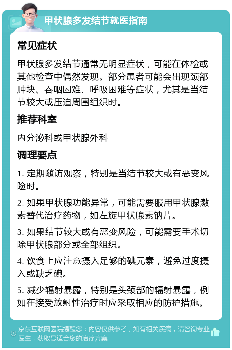 甲状腺多发结节就医指南 常见症状 甲状腺多发结节通常无明显症状，可能在体检或其他检查中偶然发现。部分患者可能会出现颈部肿块、吞咽困难、呼吸困难等症状，尤其是当结节较大或压迫周围组织时。 推荐科室 内分泌科或甲状腺外科 调理要点 1. 定期随访观察，特别是当结节较大或有恶变风险时。 2. 如果甲状腺功能异常，可能需要服用甲状腺激素替代治疗药物，如左旋甲状腺素钠片。 3. 如果结节较大或有恶变风险，可能需要手术切除甲状腺部分或全部组织。 4. 饮食上应注意摄入足够的碘元素，避免过度摄入或缺乏碘。 5. 减少辐射暴露，特别是头颈部的辐射暴露，例如在接受放射性治疗时应采取相应的防护措施。