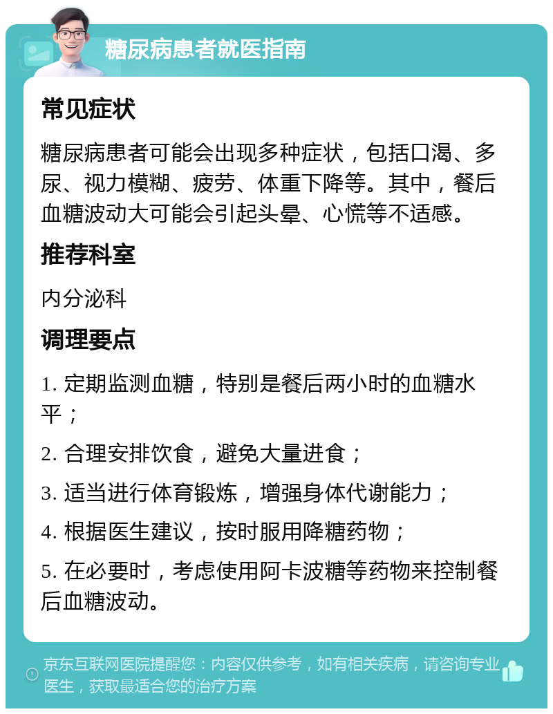 糖尿病患者就医指南 常见症状 糖尿病患者可能会出现多种症状，包括口渴、多尿、视力模糊、疲劳、体重下降等。其中，餐后血糖波动大可能会引起头晕、心慌等不适感。 推荐科室 内分泌科 调理要点 1. 定期监测血糖，特别是餐后两小时的血糖水平； 2. 合理安排饮食，避免大量进食； 3. 适当进行体育锻炼，增强身体代谢能力； 4. 根据医生建议，按时服用降糖药物； 5. 在必要时，考虑使用阿卡波糖等药物来控制餐后血糖波动。