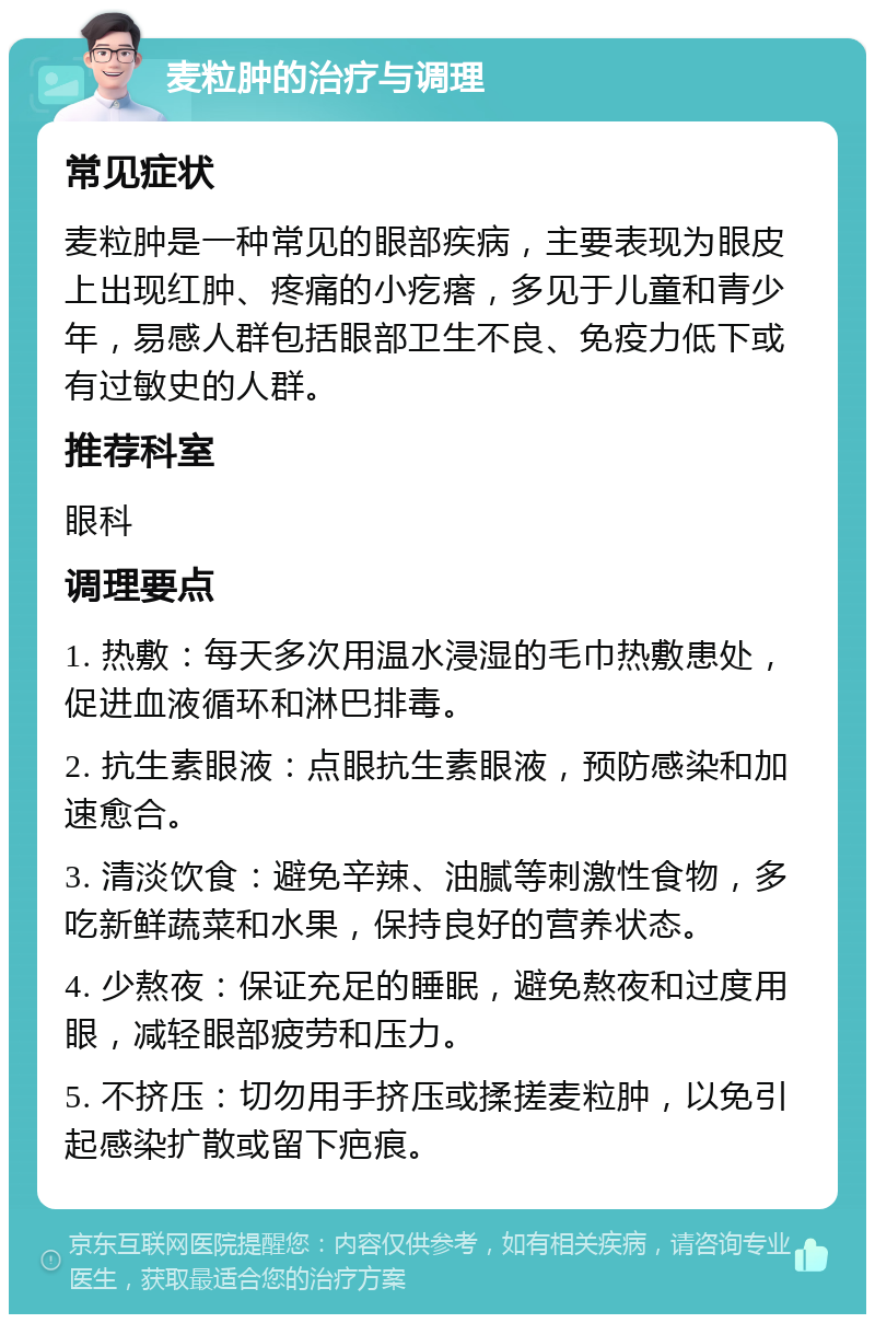 麦粒肿的治疗与调理 常见症状 麦粒肿是一种常见的眼部疾病，主要表现为眼皮上出现红肿、疼痛的小疙瘩，多见于儿童和青少年，易感人群包括眼部卫生不良、免疫力低下或有过敏史的人群。 推荐科室 眼科 调理要点 1. 热敷：每天多次用温水浸湿的毛巾热敷患处，促进血液循环和淋巴排毒。 2. 抗生素眼液：点眼抗生素眼液，预防感染和加速愈合。 3. 清淡饮食：避免辛辣、油腻等刺激性食物，多吃新鲜蔬菜和水果，保持良好的营养状态。 4. 少熬夜：保证充足的睡眠，避免熬夜和过度用眼，减轻眼部疲劳和压力。 5. 不挤压：切勿用手挤压或揉搓麦粒肿，以免引起感染扩散或留下疤痕。