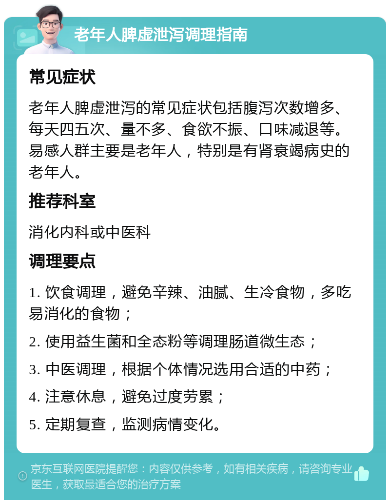 老年人脾虚泄泻调理指南 常见症状 老年人脾虚泄泻的常见症状包括腹泻次数增多、每天四五次、量不多、食欲不振、口味减退等。易感人群主要是老年人，特别是有肾衰竭病史的老年人。 推荐科室 消化内科或中医科 调理要点 1. 饮食调理，避免辛辣、油腻、生冷食物，多吃易消化的食物； 2. 使用益生菌和全态粉等调理肠道微生态； 3. 中医调理，根据个体情况选用合适的中药； 4. 注意休息，避免过度劳累； 5. 定期复查，监测病情变化。