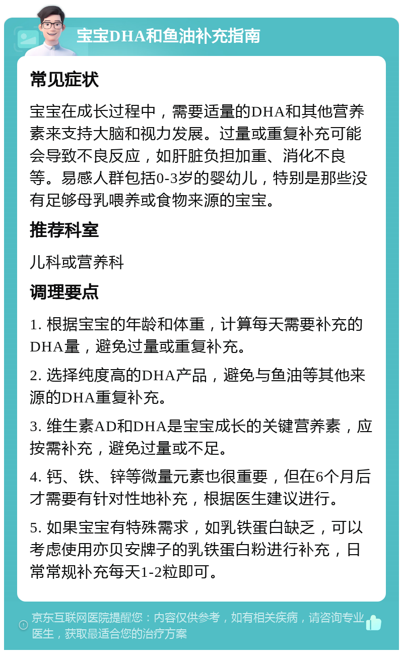 宝宝DHA和鱼油补充指南 常见症状 宝宝在成长过程中，需要适量的DHA和其他营养素来支持大脑和视力发展。过量或重复补充可能会导致不良反应，如肝脏负担加重、消化不良等。易感人群包括0-3岁的婴幼儿，特别是那些没有足够母乳喂养或食物来源的宝宝。 推荐科室 儿科或营养科 调理要点 1. 根据宝宝的年龄和体重，计算每天需要补充的DHA量，避免过量或重复补充。 2. 选择纯度高的DHA产品，避免与鱼油等其他来源的DHA重复补充。 3. 维生素AD和DHA是宝宝成长的关键营养素，应按需补充，避免过量或不足。 4. 钙、铁、锌等微量元素也很重要，但在6个月后才需要有针对性地补充，根据医生建议进行。 5. 如果宝宝有特殊需求，如乳铁蛋白缺乏，可以考虑使用亦贝安牌子的乳铁蛋白粉进行补充，日常常规补充每天1-2粒即可。