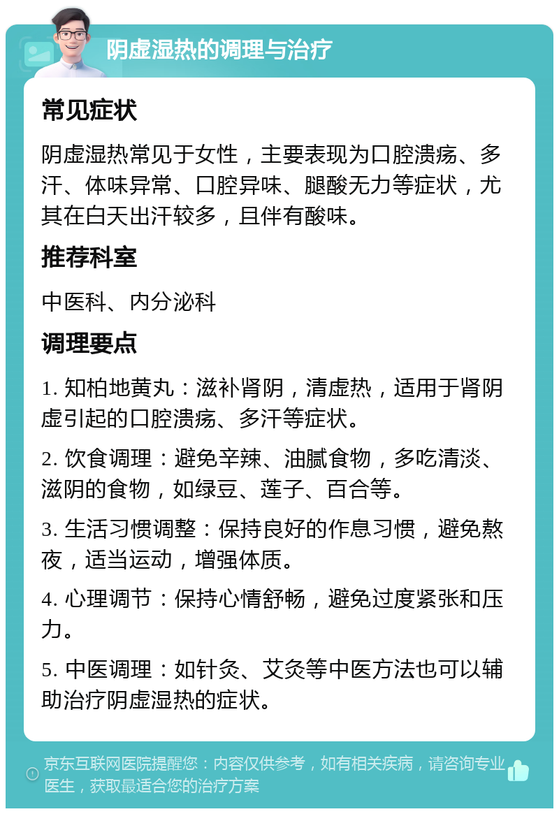 阴虚湿热的调理与治疗 常见症状 阴虚湿热常见于女性，主要表现为口腔溃疡、多汗、体味异常、口腔异味、腿酸无力等症状，尤其在白天出汗较多，且伴有酸味。 推荐科室 中医科、内分泌科 调理要点 1. 知柏地黄丸：滋补肾阴，清虚热，适用于肾阴虚引起的口腔溃疡、多汗等症状。 2. 饮食调理：避免辛辣、油腻食物，多吃清淡、滋阴的食物，如绿豆、莲子、百合等。 3. 生活习惯调整：保持良好的作息习惯，避免熬夜，适当运动，增强体质。 4. 心理调节：保持心情舒畅，避免过度紧张和压力。 5. 中医调理：如针灸、艾灸等中医方法也可以辅助治疗阴虚湿热的症状。