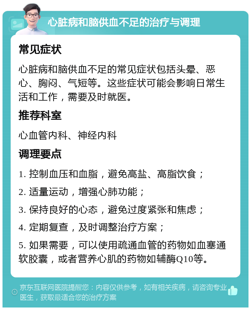 心脏病和脑供血不足的治疗与调理 常见症状 心脏病和脑供血不足的常见症状包括头晕、恶心、胸闷、气短等。这些症状可能会影响日常生活和工作，需要及时就医。 推荐科室 心血管内科、神经内科 调理要点 1. 控制血压和血脂，避免高盐、高脂饮食； 2. 适量运动，增强心肺功能； 3. 保持良好的心态，避免过度紧张和焦虑； 4. 定期复查，及时调整治疗方案； 5. 如果需要，可以使用疏通血管的药物如血塞通软胶囊，或者营养心肌的药物如辅酶Q10等。