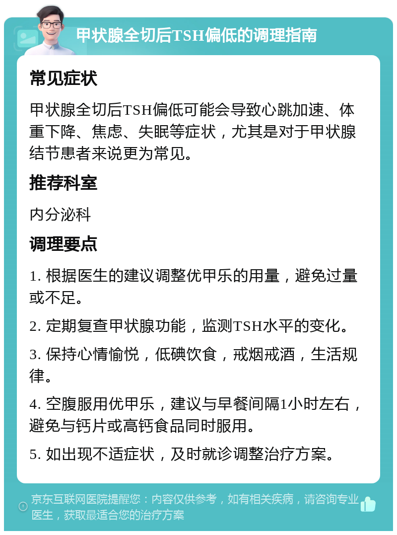 甲状腺全切后TSH偏低的调理指南 常见症状 甲状腺全切后TSH偏低可能会导致心跳加速、体重下降、焦虑、失眠等症状，尤其是对于甲状腺结节患者来说更为常见。 推荐科室 内分泌科 调理要点 1. 根据医生的建议调整优甲乐的用量，避免过量或不足。 2. 定期复查甲状腺功能，监测TSH水平的变化。 3. 保持心情愉悦，低碘饮食，戒烟戒酒，生活规律。 4. 空腹服用优甲乐，建议与早餐间隔1小时左右，避免与钙片或高钙食品同时服用。 5. 如出现不适症状，及时就诊调整治疗方案。