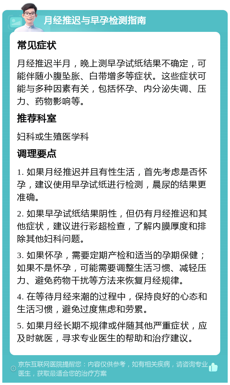 月经推迟与早孕检测指南 常见症状 月经推迟半月，晚上测早孕试纸结果不确定，可能伴随小腹坠胀、白带增多等症状。这些症状可能与多种因素有关，包括怀孕、内分泌失调、压力、药物影响等。 推荐科室 妇科或生殖医学科 调理要点 1. 如果月经推迟并且有性生活，首先考虑是否怀孕，建议使用早孕试纸进行检测，晨尿的结果更准确。 2. 如果早孕试纸结果阴性，但仍有月经推迟和其他症状，建议进行彩超检查，了解内膜厚度和排除其他妇科问题。 3. 如果怀孕，需要定期产检和适当的孕期保健；如果不是怀孕，可能需要调整生活习惯、减轻压力、避免药物干扰等方法来恢复月经规律。 4. 在等待月经来潮的过程中，保持良好的心态和生活习惯，避免过度焦虑和劳累。 5. 如果月经长期不规律或伴随其他严重症状，应及时就医，寻求专业医生的帮助和治疗建议。