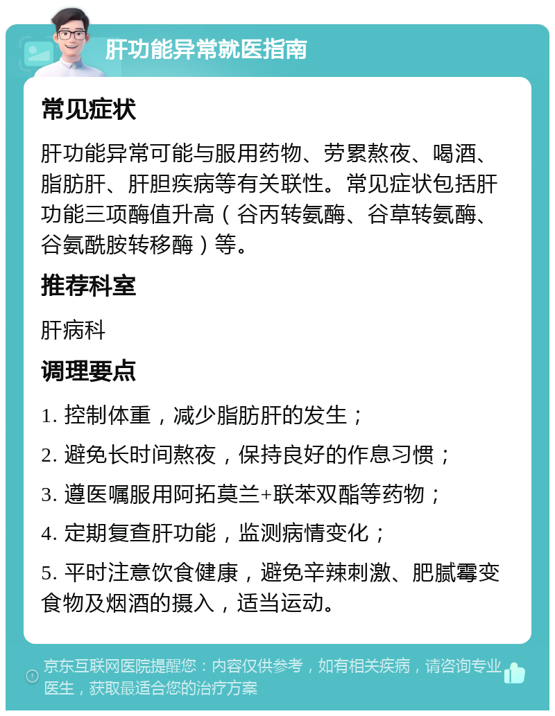 肝功能异常就医指南 常见症状 肝功能异常可能与服用药物、劳累熬夜、喝酒、脂肪肝、肝胆疾病等有关联性。常见症状包括肝功能三项酶值升高（谷丙转氨酶、谷草转氨酶、谷氨酰胺转移酶）等。 推荐科室 肝病科 调理要点 1. 控制体重，减少脂肪肝的发生； 2. 避免长时间熬夜，保持良好的作息习惯； 3. 遵医嘱服用阿拓莫兰+联苯双酯等药物； 4. 定期复查肝功能，监测病情变化； 5. 平时注意饮食健康，避免辛辣刺激、肥腻霉变食物及烟酒的摄入，适当运动。