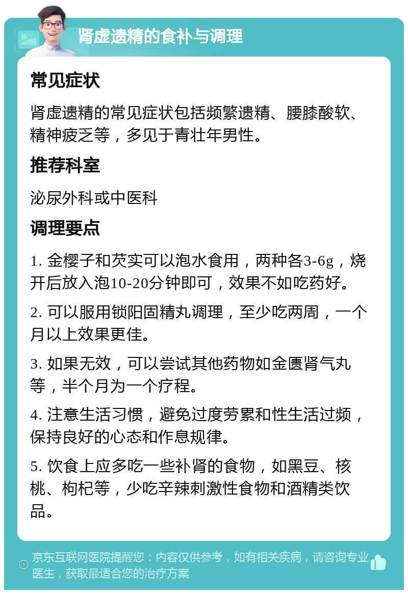 肾虚遗精的食补与调理 常见症状 肾虚遗精的常见症状包括频繁遗精、腰膝酸软、精神疲乏等，多见于青壮年男性。 推荐科室 泌尿外科或中医科 调理要点 1. 金樱子和芡实可以泡水食用，两种各3-6g，烧开后放入泡10-20分钟即可，效果不如吃药好。 2. 可以服用锁阳固精丸调理，至少吃两周，一个月以上效果更佳。 3. 如果无效，可以尝试其他药物如金匮肾气丸等，半个月为一个疗程。 4. 注意生活习惯，避免过度劳累和性生活过频，保持良好的心态和作息规律。 5. 饮食上应多吃一些补肾的食物，如黑豆、核桃、枸杞等，少吃辛辣刺激性食物和酒精类饮品。