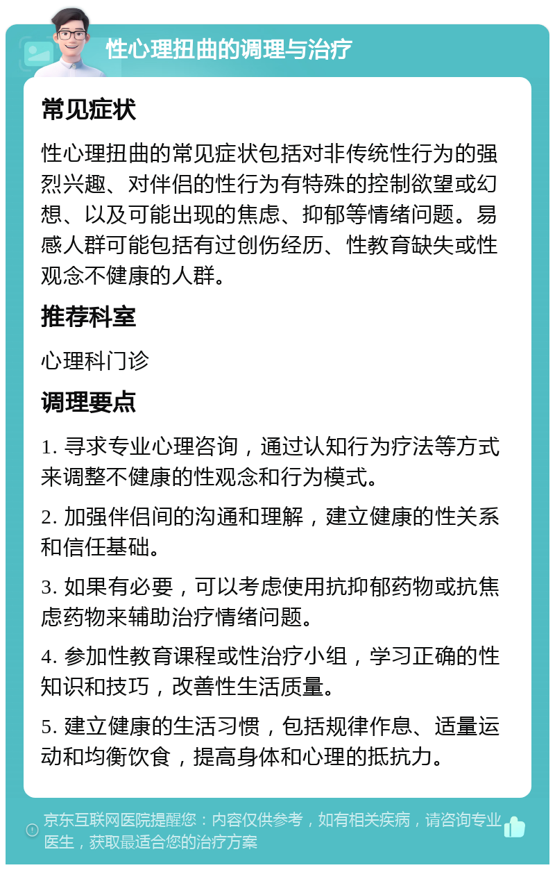 性心理扭曲的调理与治疗 常见症状 性心理扭曲的常见症状包括对非传统性行为的强烈兴趣、对伴侣的性行为有特殊的控制欲望或幻想、以及可能出现的焦虑、抑郁等情绪问题。易感人群可能包括有过创伤经历、性教育缺失或性观念不健康的人群。 推荐科室 心理科门诊 调理要点 1. 寻求专业心理咨询，通过认知行为疗法等方式来调整不健康的性观念和行为模式。 2. 加强伴侣间的沟通和理解，建立健康的性关系和信任基础。 3. 如果有必要，可以考虑使用抗抑郁药物或抗焦虑药物来辅助治疗情绪问题。 4. 参加性教育课程或性治疗小组，学习正确的性知识和技巧，改善性生活质量。 5. 建立健康的生活习惯，包括规律作息、适量运动和均衡饮食，提高身体和心理的抵抗力。