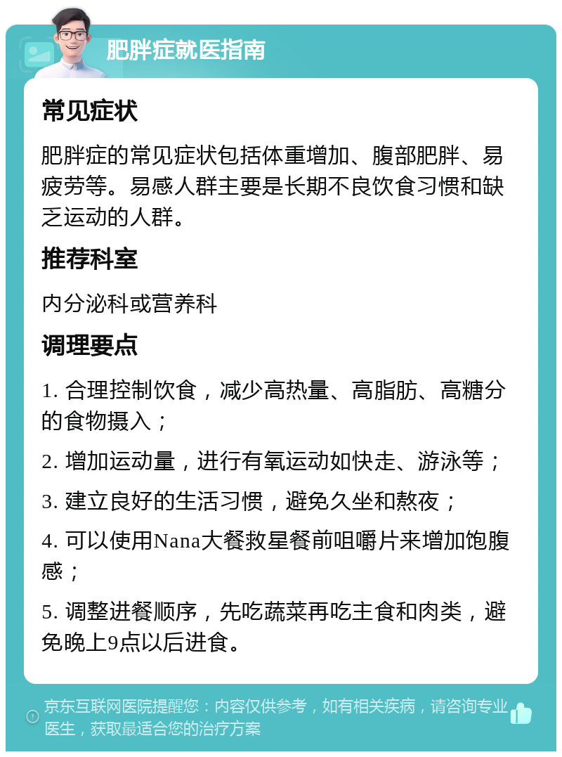 肥胖症就医指南 常见症状 肥胖症的常见症状包括体重增加、腹部肥胖、易疲劳等。易感人群主要是长期不良饮食习惯和缺乏运动的人群。 推荐科室 内分泌科或营养科 调理要点 1. 合理控制饮食，减少高热量、高脂肪、高糖分的食物摄入； 2. 增加运动量，进行有氧运动如快走、游泳等； 3. 建立良好的生活习惯，避免久坐和熬夜； 4. 可以使用Nana大餐救星餐前咀嚼片来增加饱腹感； 5. 调整进餐顺序，先吃蔬菜再吃主食和肉类，避免晚上9点以后进食。