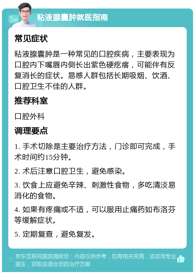 粘液腺囊肿就医指南 常见症状 粘液腺囊肿是一种常见的口腔疾病，主要表现为口腔内下嘴唇内侧长出紫色硬疙瘩，可能伴有反复消长的症状。易感人群包括长期吸烟、饮酒、口腔卫生不佳的人群。 推荐科室 口腔外科 调理要点 1. 手术切除是主要治疗方法，门诊即可完成，手术时间约15分钟。 2. 术后注意口腔卫生，避免感染。 3. 饮食上应避免辛辣、刺激性食物，多吃清淡易消化的食物。 4. 如果有疼痛或不适，可以服用止痛药如布洛芬等缓解症状。 5. 定期复查，避免复发。