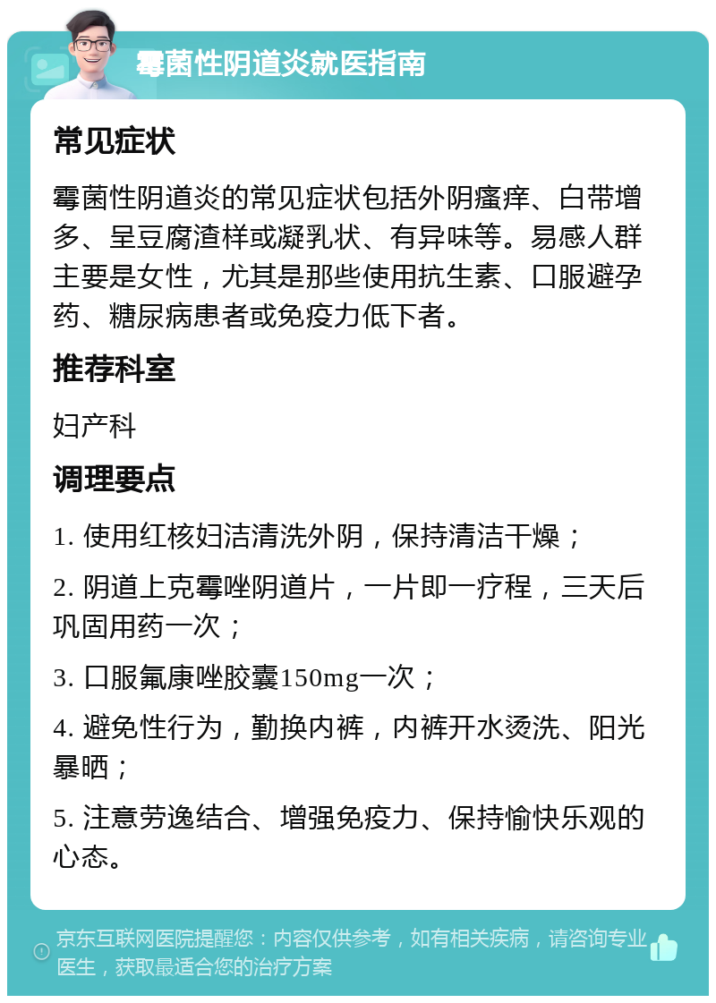 霉菌性阴道炎就医指南 常见症状 霉菌性阴道炎的常见症状包括外阴瘙痒、白带增多、呈豆腐渣样或凝乳状、有异味等。易感人群主要是女性，尤其是那些使用抗生素、口服避孕药、糖尿病患者或免疫力低下者。 推荐科室 妇产科 调理要点 1. 使用红核妇洁清洗外阴，保持清洁干燥； 2. 阴道上克霉唑阴道片，一片即一疗程，三天后巩固用药一次； 3. 口服氟康唑胶囊150mg一次； 4. 避免性行为，勤换内裤，内裤开水烫洗、阳光暴晒； 5. 注意劳逸结合、增强免疫力、保持愉快乐观的心态。