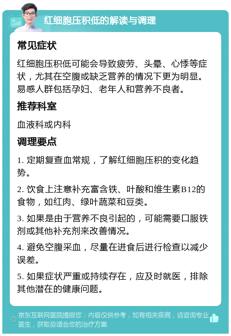 红细胞压积低的解读与调理 常见症状 红细胞压积低可能会导致疲劳、头晕、心悸等症状，尤其在空腹或缺乏营养的情况下更为明显。易感人群包括孕妇、老年人和营养不良者。 推荐科室 血液科或内科 调理要点 1. 定期复查血常规，了解红细胞压积的变化趋势。 2. 饮食上注意补充富含铁、叶酸和维生素B12的食物，如红肉、绿叶蔬菜和豆类。 3. 如果是由于营养不良引起的，可能需要口服铁剂或其他补充剂来改善情况。 4. 避免空腹采血，尽量在进食后进行检查以减少误差。 5. 如果症状严重或持续存在，应及时就医，排除其他潜在的健康问题。