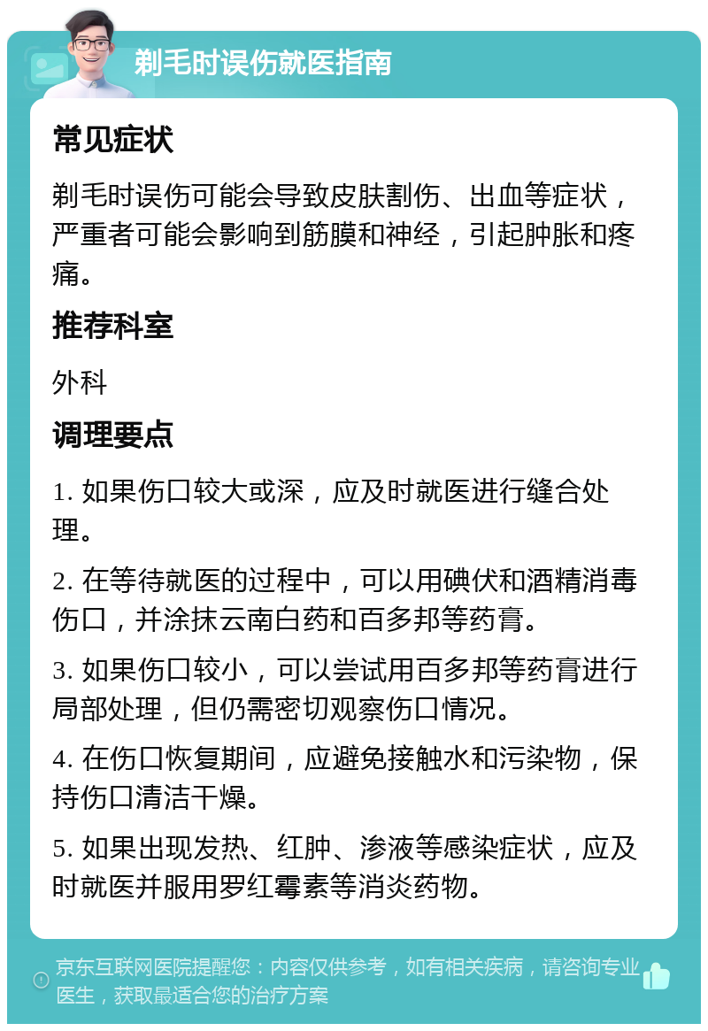 剃毛时误伤就医指南 常见症状 剃毛时误伤可能会导致皮肤割伤、出血等症状，严重者可能会影响到筋膜和神经，引起肿胀和疼痛。 推荐科室 外科 调理要点 1. 如果伤口较大或深，应及时就医进行缝合处理。 2. 在等待就医的过程中，可以用碘伏和酒精消毒伤口，并涂抹云南白药和百多邦等药膏。 3. 如果伤口较小，可以尝试用百多邦等药膏进行局部处理，但仍需密切观察伤口情况。 4. 在伤口恢复期间，应避免接触水和污染物，保持伤口清洁干燥。 5. 如果出现发热、红肿、渗液等感染症状，应及时就医并服用罗红霉素等消炎药物。