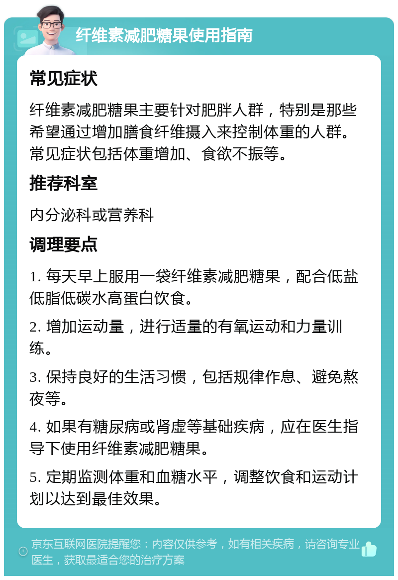 纤维素减肥糖果使用指南 常见症状 纤维素减肥糖果主要针对肥胖人群，特别是那些希望通过增加膳食纤维摄入来控制体重的人群。常见症状包括体重增加、食欲不振等。 推荐科室 内分泌科或营养科 调理要点 1. 每天早上服用一袋纤维素减肥糖果，配合低盐低脂低碳水高蛋白饮食。 2. 增加运动量，进行适量的有氧运动和力量训练。 3. 保持良好的生活习惯，包括规律作息、避免熬夜等。 4. 如果有糖尿病或肾虚等基础疾病，应在医生指导下使用纤维素减肥糖果。 5. 定期监测体重和血糖水平，调整饮食和运动计划以达到最佳效果。