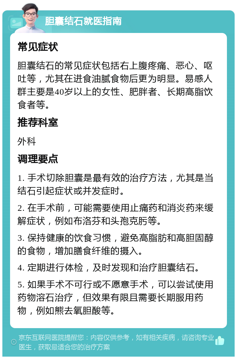 胆囊结石就医指南 常见症状 胆囊结石的常见症状包括右上腹疼痛、恶心、呕吐等，尤其在进食油腻食物后更为明显。易感人群主要是40岁以上的女性、肥胖者、长期高脂饮食者等。 推荐科室 外科 调理要点 1. 手术切除胆囊是最有效的治疗方法，尤其是当结石引起症状或并发症时。 2. 在手术前，可能需要使用止痛药和消炎药来缓解症状，例如布洛芬和头孢克肟等。 3. 保持健康的饮食习惯，避免高脂肪和高胆固醇的食物，增加膳食纤维的摄入。 4. 定期进行体检，及时发现和治疗胆囊结石。 5. 如果手术不可行或不愿意手术，可以尝试使用药物溶石治疗，但效果有限且需要长期服用药物，例如熊去氧胆酸等。