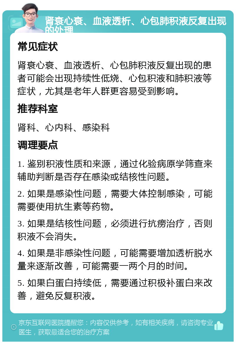 肾衰心衰、血液透析、心包肺积液反复出现的处理 常见症状 肾衰心衰、血液透析、心包肺积液反复出现的患者可能会出现持续性低烧、心包积液和肺积液等症状，尤其是老年人群更容易受到影响。 推荐科室 肾科、心内科、感染科 调理要点 1. 鉴别积液性质和来源，通过化验病原学筛查来辅助判断是否存在感染或结核性问题。 2. 如果是感染性问题，需要大体控制感染，可能需要使用抗生素等药物。 3. 如果是结核性问题，必须进行抗痨治疗，否则积液不会消失。 4. 如果是非感染性问题，可能需要增加透析脱水量来逐渐改善，可能需要一两个月的时间。 5. 如果白蛋白持续低，需要通过积极补蛋白来改善，避免反复积液。