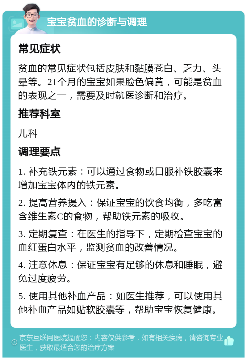 宝宝贫血的诊断与调理 常见症状 贫血的常见症状包括皮肤和黏膜苍白、乏力、头晕等。21个月的宝宝如果脸色偏黄，可能是贫血的表现之一，需要及时就医诊断和治疗。 推荐科室 儿科 调理要点 1. 补充铁元素：可以通过食物或口服补铁胶囊来增加宝宝体内的铁元素。 2. 提高营养摄入：保证宝宝的饮食均衡，多吃富含维生素C的食物，帮助铁元素的吸收。 3. 定期复查：在医生的指导下，定期检查宝宝的血红蛋白水平，监测贫血的改善情况。 4. 注意休息：保证宝宝有足够的休息和睡眠，避免过度疲劳。 5. 使用其他补血产品：如医生推荐，可以使用其他补血产品如贴软胶囊等，帮助宝宝恢复健康。