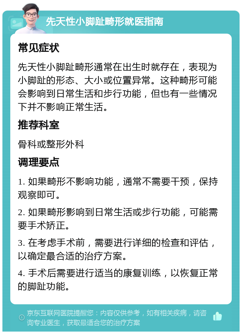 先天性小脚趾畸形就医指南 常见症状 先天性小脚趾畸形通常在出生时就存在，表现为小脚趾的形态、大小或位置异常。这种畸形可能会影响到日常生活和步行功能，但也有一些情况下并不影响正常生活。 推荐科室 骨科或整形外科 调理要点 1. 如果畸形不影响功能，通常不需要干预，保持观察即可。 2. 如果畸形影响到日常生活或步行功能，可能需要手术矫正。 3. 在考虑手术前，需要进行详细的检查和评估，以确定最合适的治疗方案。 4. 手术后需要进行适当的康复训练，以恢复正常的脚趾功能。