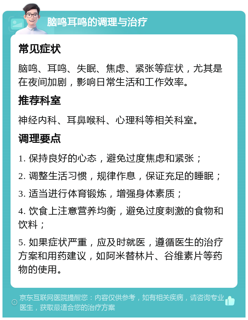 脑鸣耳鸣的调理与治疗 常见症状 脑鸣、耳鸣、失眠、焦虑、紧张等症状，尤其是在夜间加剧，影响日常生活和工作效率。 推荐科室 神经内科、耳鼻喉科、心理科等相关科室。 调理要点 1. 保持良好的心态，避免过度焦虑和紧张； 2. 调整生活习惯，规律作息，保证充足的睡眠； 3. 适当进行体育锻炼，增强身体素质； 4. 饮食上注意营养均衡，避免过度刺激的食物和饮料； 5. 如果症状严重，应及时就医，遵循医生的治疗方案和用药建议，如阿米替林片、谷维素片等药物的使用。