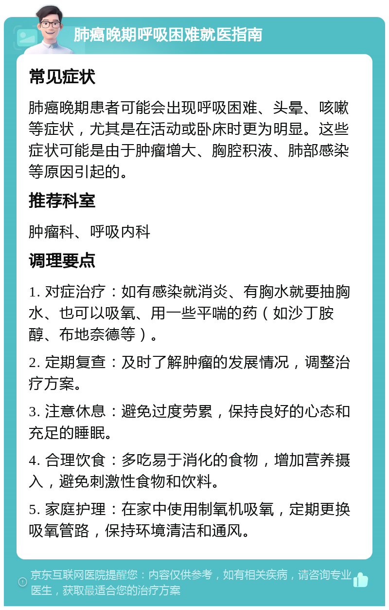 肺癌晚期呼吸困难就医指南 常见症状 肺癌晚期患者可能会出现呼吸困难、头晕、咳嗽等症状，尤其是在活动或卧床时更为明显。这些症状可能是由于肿瘤增大、胸腔积液、肺部感染等原因引起的。 推荐科室 肿瘤科、呼吸内科 调理要点 1. 对症治疗：如有感染就消炎、有胸水就要抽胸水、也可以吸氧、用一些平喘的药（如沙丁胺醇、布地奈德等）。 2. 定期复查：及时了解肿瘤的发展情况，调整治疗方案。 3. 注意休息：避免过度劳累，保持良好的心态和充足的睡眠。 4. 合理饮食：多吃易于消化的食物，增加营养摄入，避免刺激性食物和饮料。 5. 家庭护理：在家中使用制氧机吸氧，定期更换吸氧管路，保持环境清洁和通风。